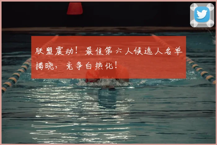 联盟震动！最佳第六人候选人名单揭晓，竞争白热化！