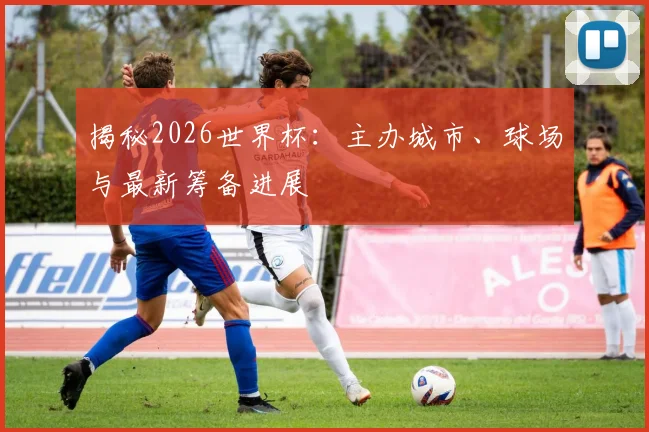 揭秘2026世界杯:主办城市、球场与最新筹备进展
