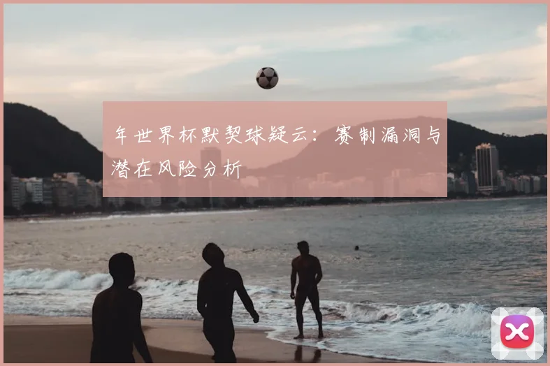 年世界杯默契球疑云:赛制漏洞与潜在风险分析