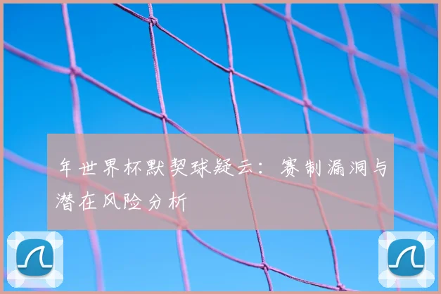 年世界杯默契球疑云：赛制漏洞与潜在风险分析
