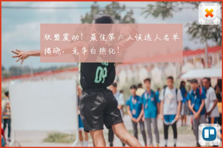 联盟震动！最佳第六人候选人名单揭晓，竞争白热化！